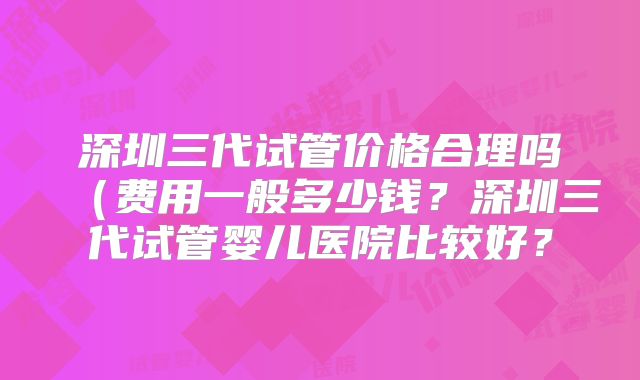深圳三代试管价格合理吗（费用一般多少钱？深圳三代试管婴儿医院比较好？
