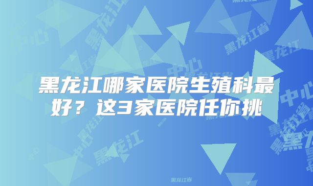 黑龙江哪家医院生殖科最好？这3家医院任你挑
