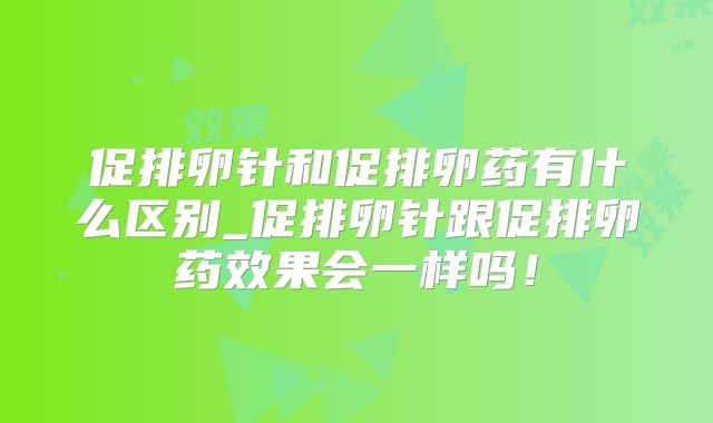 促排卵针和促排卵药有什么区别_促排卵针跟促排卵药效果会一样吗!
