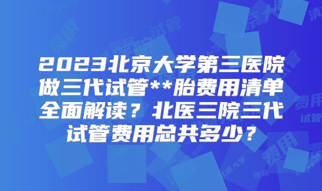 2023北京大学第三医院做三代试管**胎费用清单全面解读？北医三院三代试管费用总共多少？