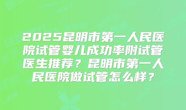 2025昆明市第一人民医院试管婴儿成功率附试管医生推荐？昆明市第一人民医院做试管怎么样？