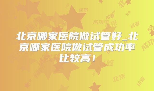 北京哪家医院做试管好_北京哪家医院做试管成功率比较高!