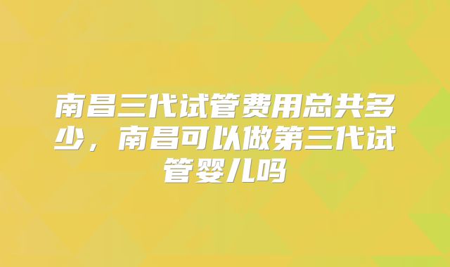 南昌三代试管费用总共多少,南昌可以做第三代试管婴儿吗