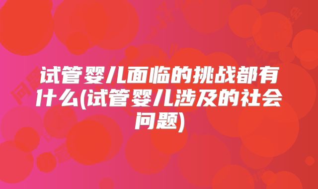 试管婴儿面临的挑战都有什么(试管婴儿涉及的社会问题)