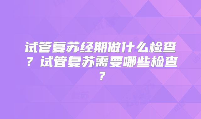 试管复苏经期做什么检查?试管复苏需要哪些检查?