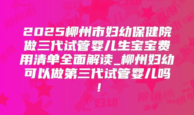 2025柳州市妇幼保健院做三代试管婴儿生宝宝费用清单全面解读_柳州妇幼可以做第三代试管婴儿吗！