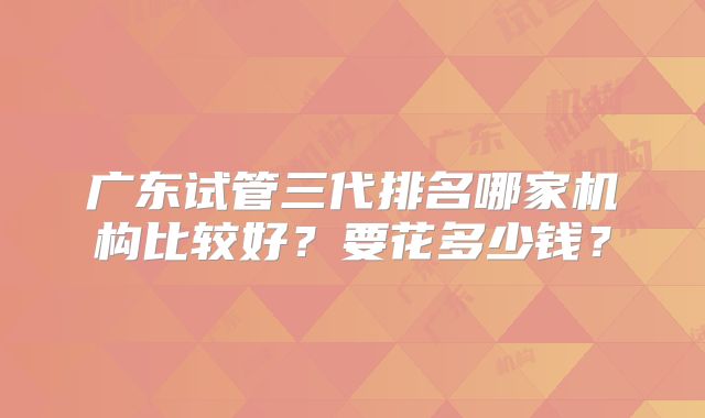广东试管三代排名哪家机构比较好？要花多少钱？