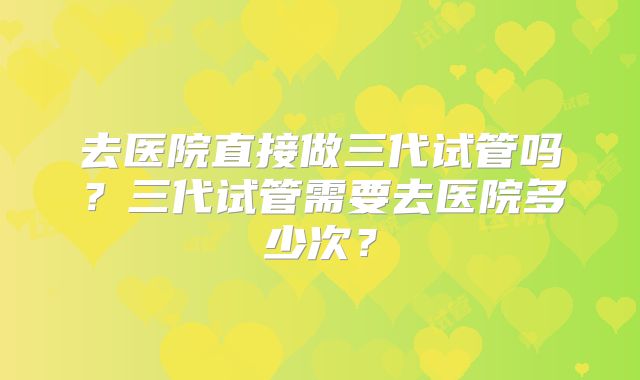去医院直接做三代试管吗？三代试管需要去医院多少次？
