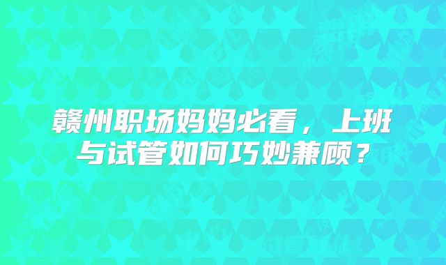 赣州职场妈妈必看，上班与试管如何巧妙兼顾？