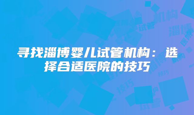 寻找淄博婴儿试管机构：选择合适医院的技巧