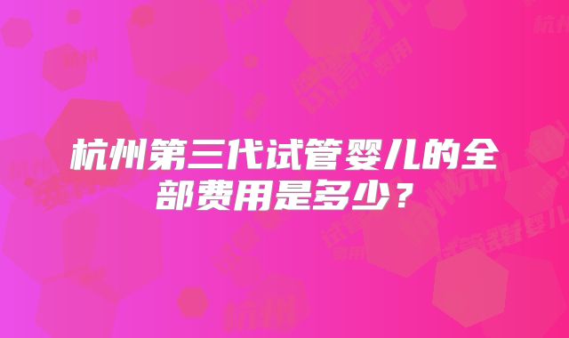 杭州第三代试管婴儿的全部费用是多少?