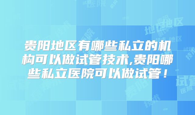 贵阳地区有哪些私立的机构可以做试管技术,贵阳哪些私立医院可以做试管!