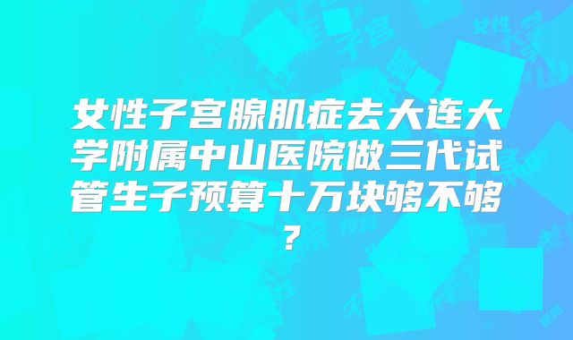 女性子宫腺肌症去大连大学附属中山医院做三代试管生子预算十万块够不够？