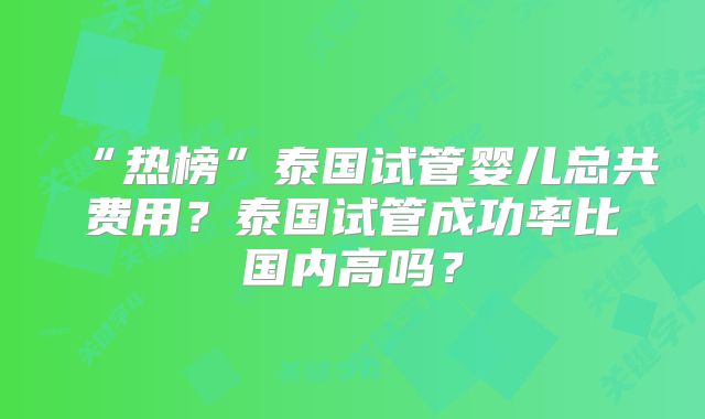 “热榜”泰国试管婴儿总共费用？泰国试管成功率比国内高吗？