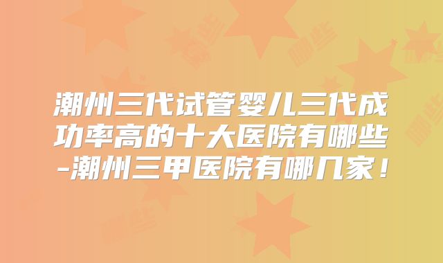 潮州三代试管婴儿三代成功率高的十大医院有哪些-潮州三甲医院有哪几家！