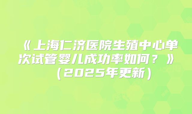 《上海仁济医院生殖中心单次试管婴儿成功率如何?》(2025年更新)