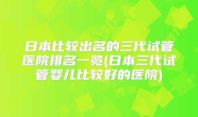 日本比较出名的三代试管医院排名一览(日本三代试管婴儿比较好的医院)