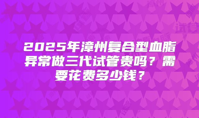 2025年漳州复合型血脂异常做三代试管贵吗？需要花费多少钱？