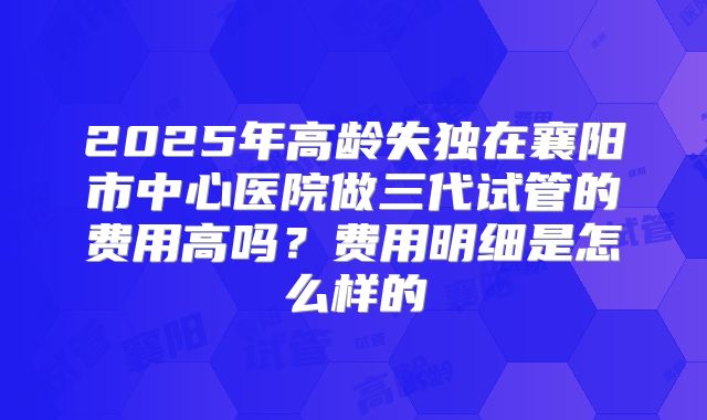 2025年高龄失独在襄阳市中心医院做三代试管的费用高吗?费用明细是怎么样的