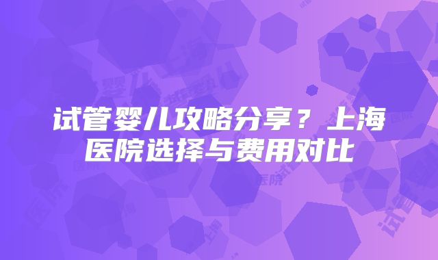 试管婴儿攻略分享？上海医院选择与费用对比