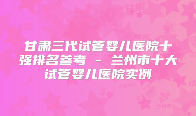 甘肃三代试管婴儿医院十强排名参考 - 兰州市十大试管婴儿医院实例