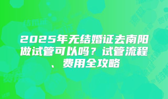 2025年无结婚证去南阳做试管可以吗？试管流程、费用全攻略