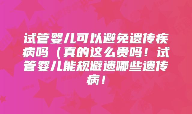 试管婴儿可以避免遗传疾病吗（真的这么贵吗！试管婴儿能规避遗哪些遗传病！