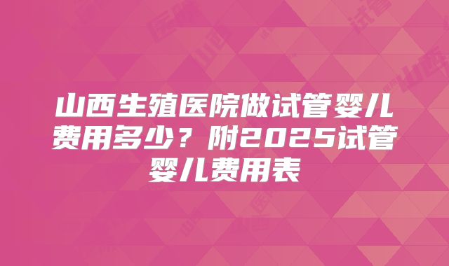 山西生殖医院做试管婴儿费用多少？附2025试管婴儿费用表