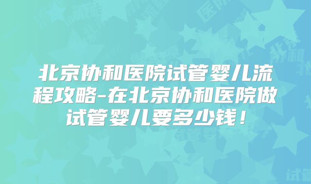 北京协和医院试管婴儿流程攻略-在北京协和医院做试管婴儿要多少钱!