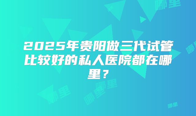2025年贵阳做三代试管比较好的私人医院都在哪里？