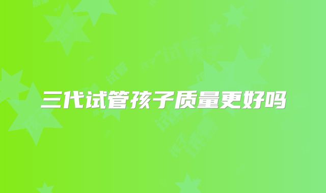 三代试管孩子质量更好吗
