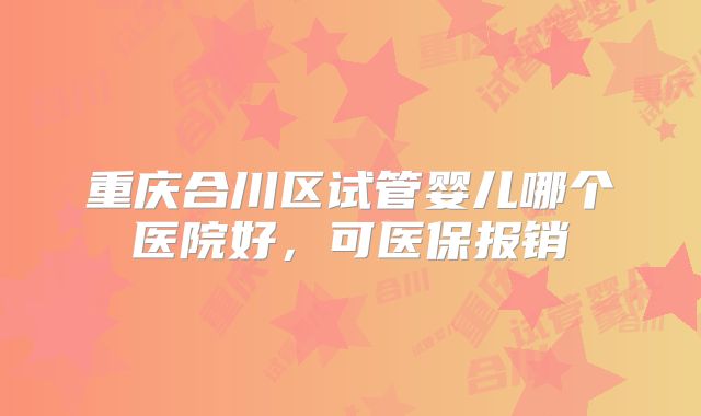 重庆合川区试管婴儿哪个医院好，可医保报销