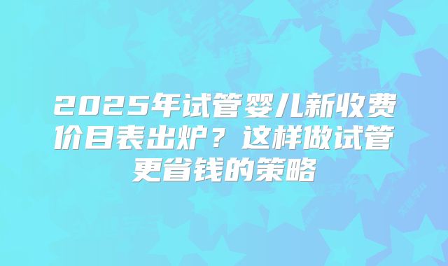 2025年试管婴儿新收费价目表出炉？这样做试管更省钱的策略