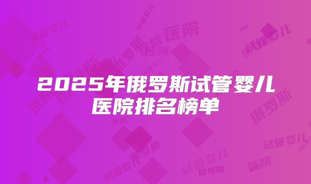 2025年俄罗斯试管婴儿医院排名榜单