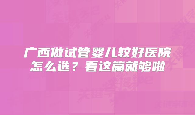 广西做试管婴儿较好医院怎么选?看这篇就够啦