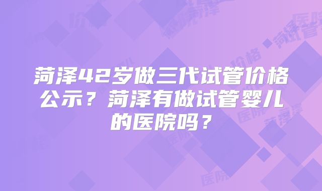 菏泽42岁做三代试管价格公示？菏泽有做试管婴儿的医院吗？