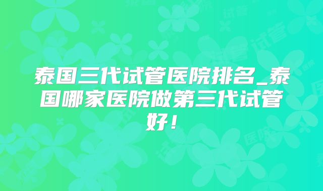 泰国三代试管医院排名_泰国哪家医院做第三代试管好!