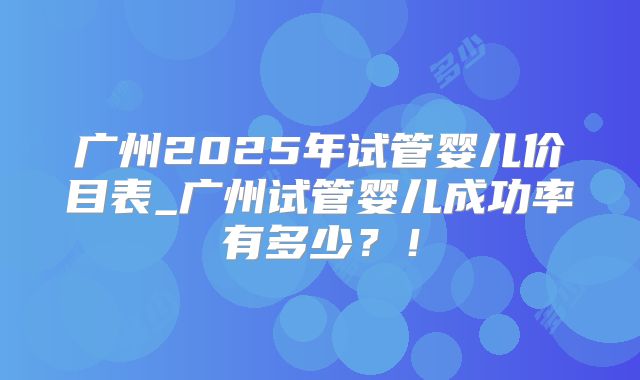 广州2025年试管婴儿价目表_广州试管婴儿成功率有多少？！