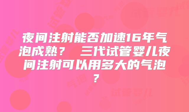 夜间注射能否加速16年气泡成熟？ 三代试管婴儿夜间注射可以用多大的气泡？