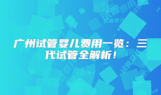 广州试管婴儿费用一览：三代试管全解析！