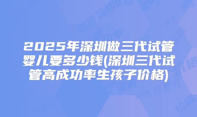 2025年深圳做三代试管婴儿要多少钱(深圳三代试管高成功率生孩子价格)