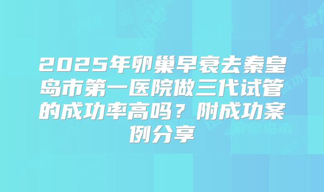2025年卵巢早衰去秦皇岛市第一医院做三代试管的成功率高吗？附成功案例分享