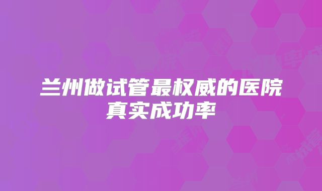 兰州做试管最权威的医院真实成功率