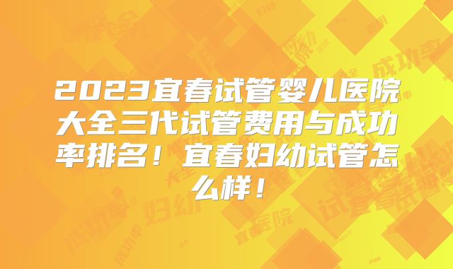 2023宜春试管婴儿医院大全三代试管费用与成功率排名!宜春妇幼试管怎么样!