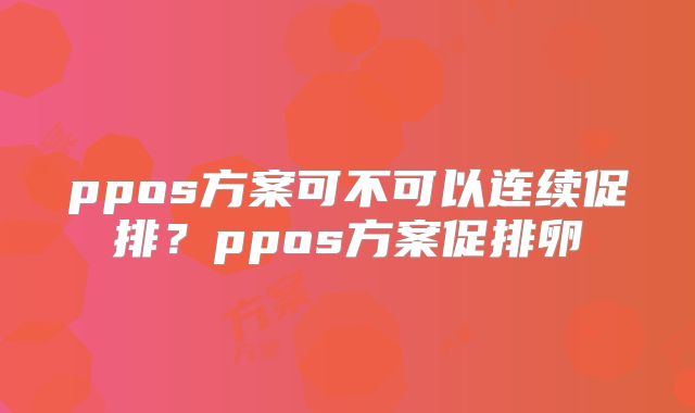 ppos方案可不可以连续促排？ppos方案促排卵