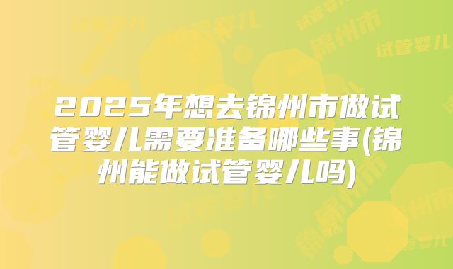 2025年想去锦州市做试管婴儿需要准备哪些事(锦州能做试管婴儿吗)
