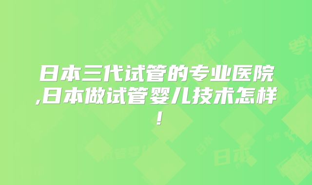 日本三代试管的专业医院,日本做试管婴儿技术怎样！