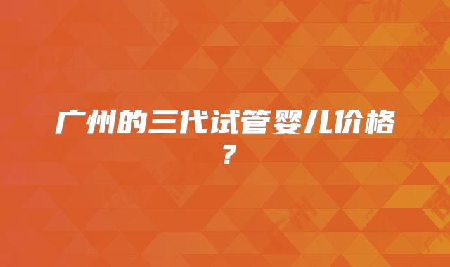 广州的三代试管婴儿价格?