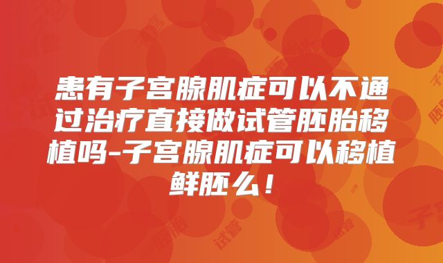 患有子宫腺肌症可以不通过治疗直接做试管胚胎移植吗-子宫腺肌症可以移植鲜胚么！