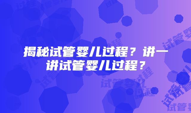 揭秘试管婴儿过程？讲一讲试管婴儿过程？